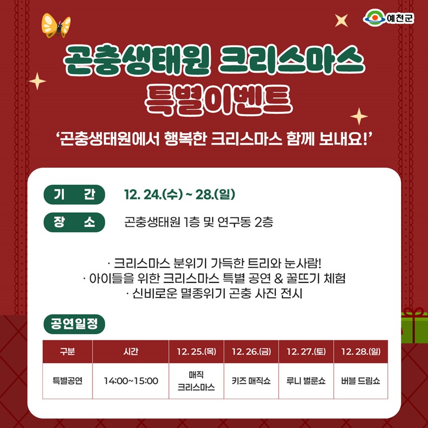 곤충생태원 크리스마스 특별이벤트 곤충생태원에서 행복한 크리스마스 함께 보내요! 기간 : 12. 24.(수) ~ 28.(일) 장소 : 곤충생태원 1층 및 연구동 2층 크리스마스 분위기 가득한 트리와 눈사람! 아이들을 위한 크리스마스 특별 공연 & 꿀뜨기 체험 신비로운 멸종위기 곤충 사진 전시 공연일정 : 특별공연 / 14:00~15:00 / 12.25.(목) 매직 크리스마스 / 12.26.(금) 키즈 매직쇼 / 12.27.(토) 루니 벌룬쇼 / 12.28.(일) 버블 드림쇼